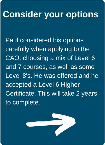 Consider your options. Paul considered his options carefully when applying to the CAO, choosing a mix of Level 6 and 7 courses, as well as some Level 8's. He was offered and he accepted a Level 6 Higher Certificate. This will take 2 years to complete.